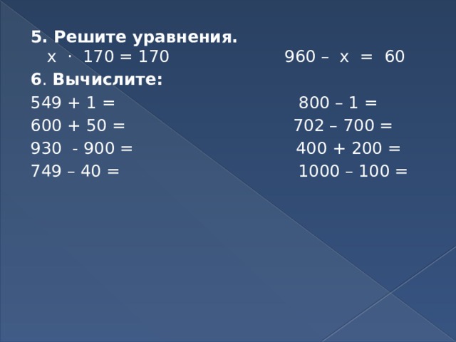 5. Решите уравнения.   х · 170 = 170 960 – х = 60 6 . Вычислите: 549 + 1 = 800 – 1 = 600 + 50 = 702 – 700 = 930 - 900 = 400 + 200 = 749 – 40 = 1000 – 100 = 