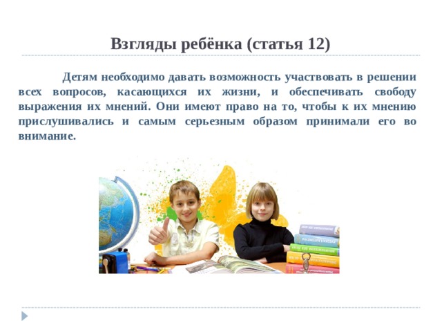  Взгляды ребёнка (статья 12)  Детям необходимо давать возможность участвовать в решении всех вопросов, касающихся их жизни, и обеспечивать свободу выражения их мнений. Они имеют право на то, чтобы к их мнению прислушивались и самым серьезным образом принимали его во внимание. 