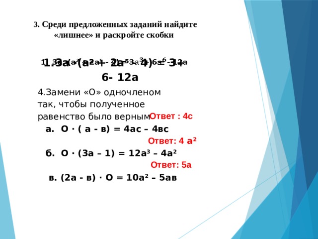3 . Среди предложенных заданий найдите «лишнее» и раскройте скобки 3а ∙(а 2 + 2а 5 - 4) = 3+ 6- 12а   4.Замени «О» одночленом так, чтобы полученное равенство было верным а. О ∙ ( а - в) = 4ас – 4вс  б. О ∙ (3а – 1) = 12а 3 – 4а 2   в. (2а - в) ∙ О = 10а 2 – 5ав Ответ : 4с Ответ: 4 а 2 Ответ: 5а 