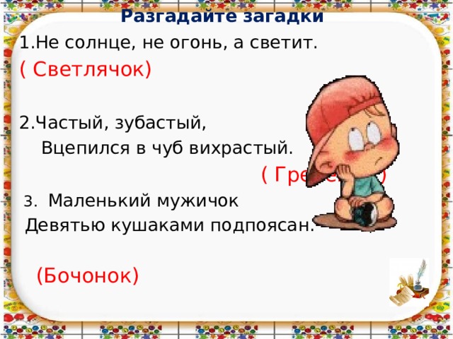 Разгадайте загадки   1.Не солнце, не огонь, а светит. ( Светлячок) 2.Частый, зубастый,  Вцепился в чуб вихрастый.  ( Гребешок)  3. Маленький мужичок  Девятью кушаками подпоясан.  (Бочонок) 