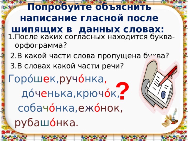 Попробуйте объяснить написание гласной после шипящих в данных словах: 1.После каких согласных находится буква-орфограмма?  2.В какой части слова пропущена буква?  3.В словах какой части речи? Горό ш е к, ру ч ό нка ,  дό ч е нька,крю ч ό к,  соба ч ό нка, е ж ό нок,  руба ш ό нка. ? 