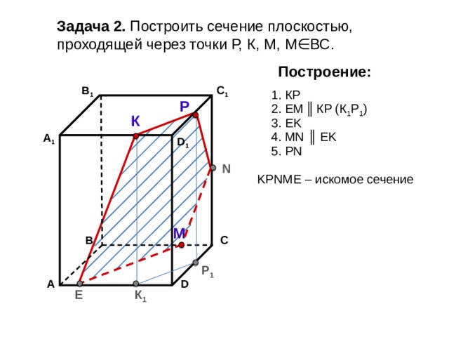 Задача 2. Построить сечение плоскостью, проходящей через точки Р, К, М, М∈ВС. Построение: В 1 C 1 1. КP Р 2. EM  ║  КP (К 1 Р 1 ) К 3. EK 4. МN ║ EK А 1 D 1 5. РN N KРNМE – искомое сечение М С В Р 1 А D К 1 E 