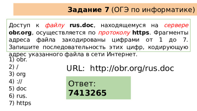Задание 7 (ОГЭ по информатике) Доступ к файлу  rus.doc , находящемуся на  сервере  obr.org , осуществляется по протоколу  https . Фрагменты адреса файла закодированы цифрами от 1 до 7. Запишите последовательность этих цифр, кодирующую адрес указанного файла в сети Интернет. 1) obr. 2) / 3) org 4) :// 5) doc 6) rus. 7) https URL: http://obr.org/rus.doc Ответ: 7413265 