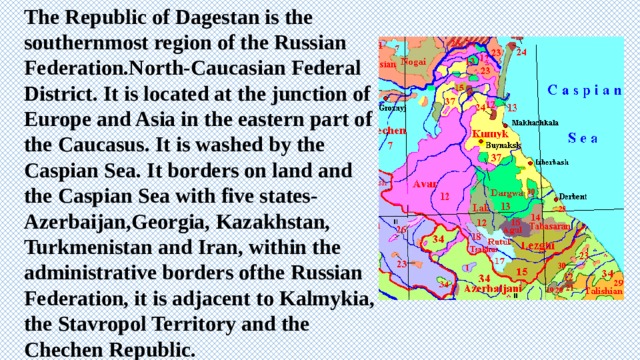 The Republic of Dagestan is the southernmost region of the Russian Federation.North-Caucasian Federal District. It is located at the junction of Europe and Asia in the eastern part of the Caucasus. It is washed by the Caspian Sea. It borders on land and the Caspian Sea with five states-Azerbaijan,Georgia, Kazakhstan, Turkmenistan and Iran, within the administrative borders ofthe Russian Federation, it is adjacent to Kalmykia, the Stavropol Territory and the Chechen Republic. 