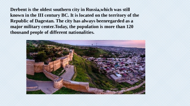 Derbent is the oldest southern city in Russia,which was still known in the III century BC. It is located on the territory of the Republic of Dagestan. The city has always beenregarded as a major military center.Today, the population is more than 120 thousand people of different nationalities. 