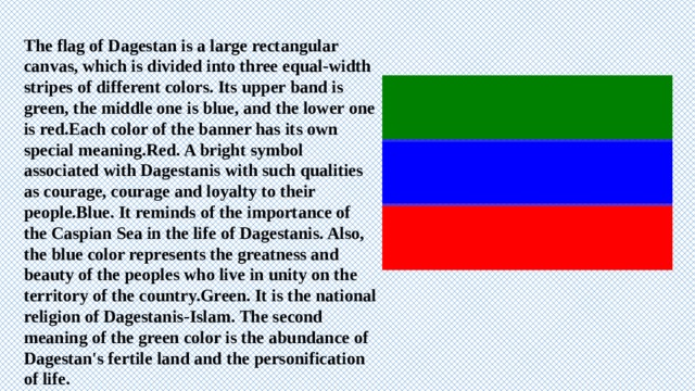 The flag of Dagestan is a large rectangular canvas, which is divided into three equal-width stripes of different colors. Its upper band is green, the middle one is blue, and the lower one is red.Each color of the banner has its own special meaning.Red. A bright symbol associated with Dagestanis with such qualities as courage, courage and loyalty to their people.Blue. It reminds of the importance of the Caspian Sea in the life of Dagestanis. Also, the blue color represents the greatness and beauty of the peoples who live in unity on the territory of the country.Green. It is the national religion of Dagestanis-Islam. The second meaning of the green color is the abundance of Dagestan's fertile land and the personification of life. 