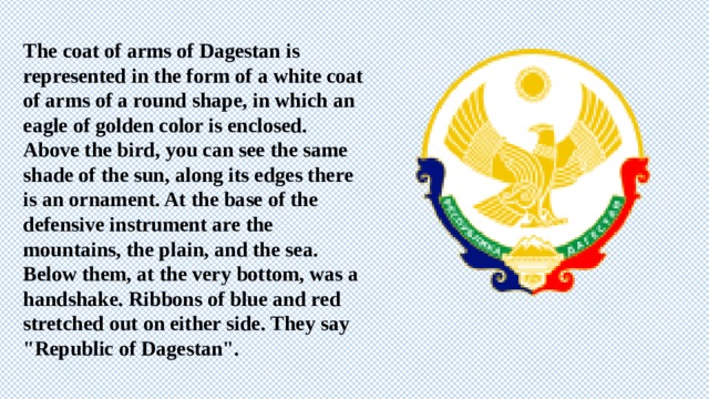 The coat of arms of Dagestan is represented in the form of a white coat of arms of a round shape, in which an eagle of golden color is enclosed. Above the bird, you can see the same shade of the sun, along its edges there is an ornament. At the base of the defensive instrument are the mountains, the plain, and the sea. Below them, at the very bottom, was a handshake. Ribbons of blue and red stretched out on either side. They say 