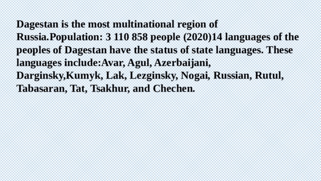 Dagestan is the most multinational region of Russia.Population: 3 110 858 people (2020)14 languages of the peoples of Dagestan have the status of state languages. These languages include:Avar, Agul, Azerbaijani, Darginsky,Kumyk, Lak, Lezginsky, Nogai, Russian, Rutul, Tabasaran, Tat, Tsakhur, and Chechen. 