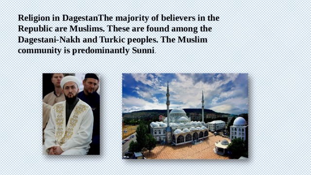 Religion in DagestanThe majority of believers in the Republic are Muslims. These are found among the Dagestani-Nakh and Turkic peoples. The Muslim community is predominantly Sunni . 