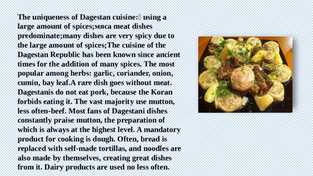 The uniqueness of Dagestan cuisine: using a large amount of spices;мяса meat dishes predominate;many dishes are very spicy due to the large amount of spices;The cuisine of the Dagestan Republic has been known since ancient times for the addition of many spices. The most popular among herbs: garlic, coriander, onion, cumin, bay leaf.A rare dish goes without meat. Dagestanis do not eat pork, because the Koran forbids eating it. The vast majority use mutton, less often-beef. Most fans of Dagestani dishes constantly praise mutton, the preparation of which is always at the highest level. A mandatory product for cooking is dough. Often, bread is replaced with self-made tortillas, and noodles are also made by themselves, creating great dishes from it. Dairy products are used no less often. 