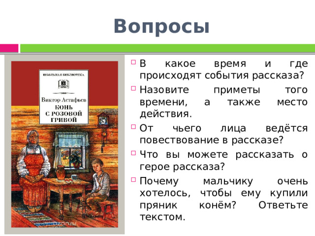 Вопросы В какое время и где происходят события рассказа? Назовите приметы того времени, а также место действия. От чьего лица ведётся повествование в рассказе? Что вы можете рассказать о герое рассказа? Почему мальчику очень хотелось, чтобы ему купили пряник конём? Ответьте текстом. 