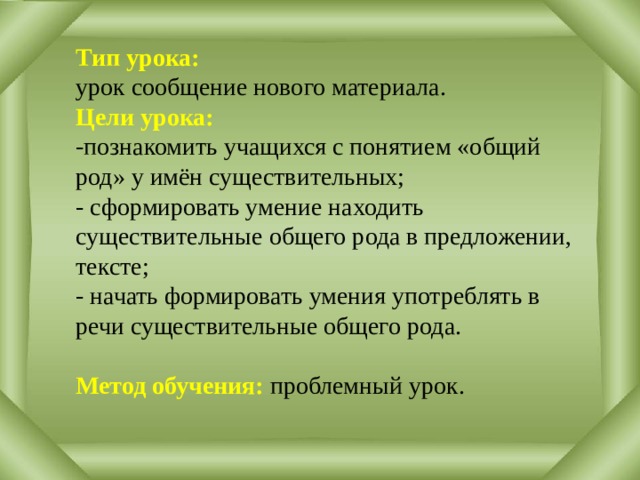 Тип урока: урок сообщение нового материала. Цели урока:  -познакомить учащихся с понятием «общий род» у имён существительных;  - сформировать умение находить существительные общего рода в предложении, тексте;  - начать формировать умения употреблять в речи существительные общего рода.  Метод обучения: проблемный урок. 