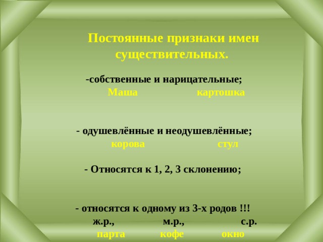 Постоянные признаки имен существительных. -собственные и нарицательные;   Маша картошка   - одушевлённые и неодушевлённые;  корова стул  - Относятся к 1, 2, 3 склонению;    - относятся к одному из 3-х родов !!!  ж.р., м.р., с.р.  парта кофе окно 