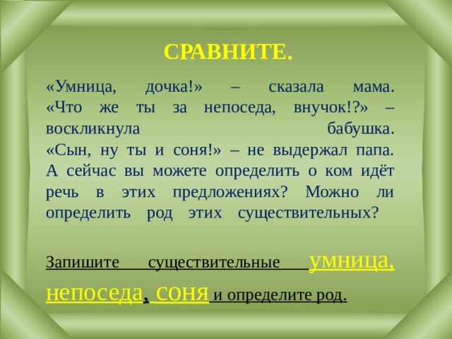 СРАВНИТЕ. «Умница, дочка!» – сказала мама.  «Что же ты за непоседа, внучок!?» – воскликнула бабушка.  «Сын, ну ты и соня!» – не выдержал папа.  А сейчас вы можете определить о ком идёт речь в этих предложениях? Можно ли определить род этих существительных?   Запишите существительные умница, непоседа ,  соня и определите род. 