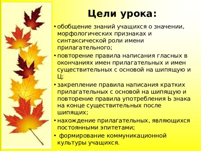 Цели урока:   обобщение знаний учащихся о значении, морфологических признаках и синтаксической роли имени прилагательного; повторение правила написания гласных в окончаниях имен прилагательных и имен существительных с основой на шипящую и Ц; закрепление правила написания кратких прилагательных с основой на шипящую и повторение правила употребления Ь знака на конце существительных после шипящих; нахождение прилагательных, являющихся постоянными эпитетами;  формирование коммуникационной культуры учащихся. 