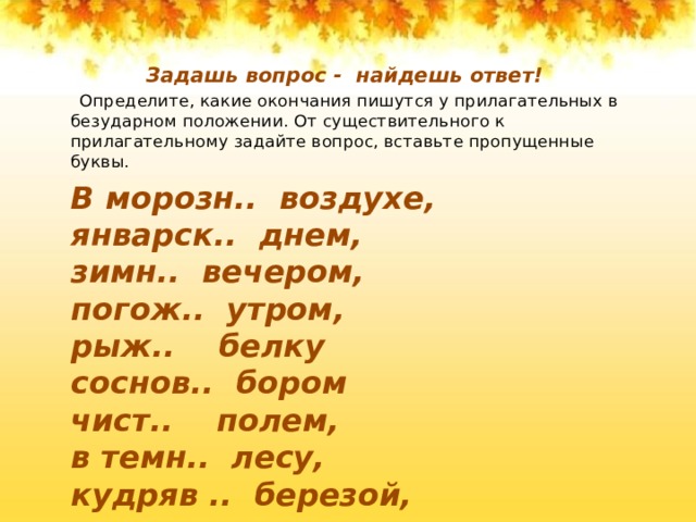 Задашь вопрос - найдешь ответ!  Определите, какие окончания пишутся у прилагательных в безударном положении. От существительного к прилагательному задайте вопрос, вставьте пропущенные буквы. В морозн.. воздухе, январск.. днем, зимн.. вечером, погож.. утром, рыж.. белку соснов.. бором   чист.. полем, в темн.. лесу, кудряв .. березой, на мохнат.. ели, душист.. черемухой жгуч.. морозом. 