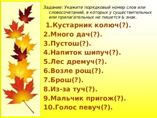 Задание: Укажите порядковый номер слов или словосочетаний, в которых у существительных или прилагательных не пишется Ь знак.  1.Кустарник колюч(?). 2.Много дач(?). 3.Пустош(?). 4.Напиток шипуч(?). 5.Лес дремуч(?). 6.Возле рощ(?). 7.Брош(?). 8.Из-за туч(?). 9.Мальчик пригож(?). 10.Голос певуч(?).  