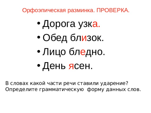 Орфоэпическая разминка. ПРОВЕРКА. Дорога узк а. Обед бл и зок. Лицо бл е дно. День я сен. В словах какой части речи ставили ударение? Определите грамматическую форму данных слов.   