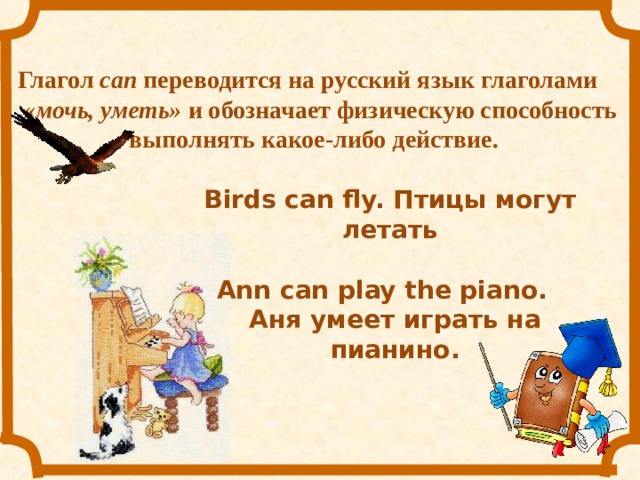 Глагол  can переводится на русский язык глаголами «мочь, уметь» и обозначает физическую способность выполнять какое-либо действие.   Birds can fly. Птицы могут летать Ann can play the piano. Аня умеет играть на пианино. 