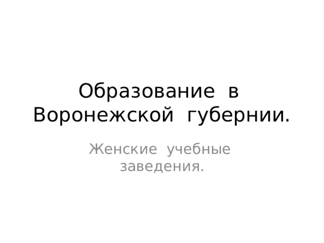 Образование в Воронежской губернии. Женские учебные заведения. В рассматриваемый нами период единственным местом сосредоточения женского образования являлись институты, частные пансионы и женские духовные училища. Эти заведения были сословными, закрытыми, а также по материальным условиям недоступными, что затрудняло поступление туда представительниц семей среднего достатка.  