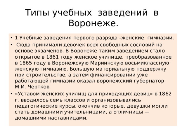 Типы учебных заведений в Воронеже. 1 Учебные заведения первого разряда -женские гимназии.  Сюда принимали девочек всех свободных сословий на основе экзаменов. В Воронеже таким заведением стало открытое в 1861 году женское училище, преобразованное в 1865 году в Воронежскую Мариинскую восьмиклассную женскую гимназию. Большую материальную поддержку при строительстве, а затем финансировании уже работающей гимназии оказал воронежский губернатор М.И. Чертков «Уставом женских училищ для приходящих девиц» в 1862 г. вводилось семь классов и организовывались педагогические курсы, окончив которые, девушки могли стать домашними учительницами, а отличницы — домашними наставницами. 