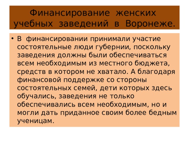 Финансирование женских учебных заведений в Воронеже. В финансировании принимали участие состоятельные люди губернии, поскольку заведения должны были обеспечиваться всем необходимым из местного бюджета, средств в котором не хватало. А благодаря финансовой поддержке со стороны состоятельных семей, дети которых здесь обучались, заведения не только обеспечивались всем необходимым, но и могли дать приданное своим более бедным ученицам. 