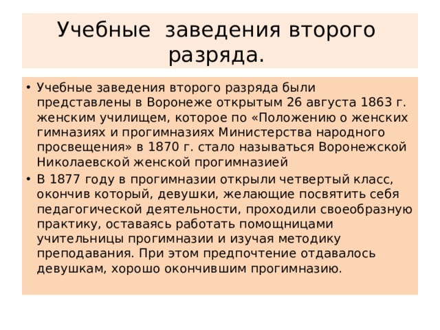 Учебные заведения второго разряда. Учебные заведения второго разряда были представлены в Воронеже открытым 26 августа 1863 г. женским училищем, которое по «Положению о женских гимназиях и прогимназиях Министерства народного просвещения» в 1870 г. стало называться Воронежской Николаевской женской прогимназией В 1877 году в прогимназии открыли четвертый класс, окончив который, девушки, желающие посвятить себя педагогической деятельности, проходили своеобразную практику, оставаясь работать помощницами учительницы прогимназии и изучая методику преподавания. При этом предпочтение отдавалось девушкам, хорошо окончившим прогимназию. 