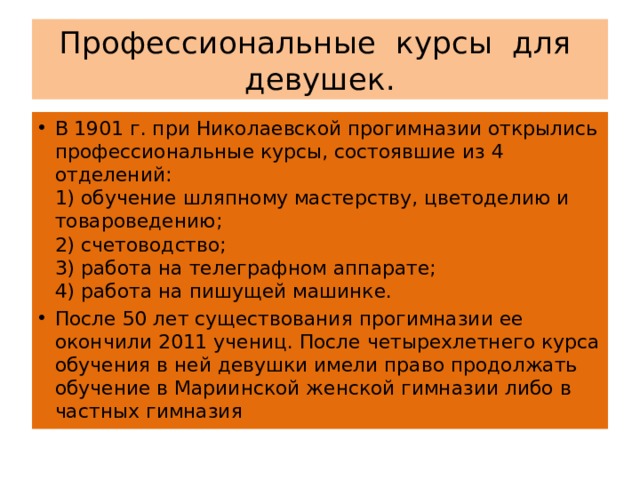 Профессиональные курсы для девушек. В 1901 г. при Николаевской прогимназии открылись профессиональные курсы, состоявшие из 4 отделений:  1) обучение шляпному мастерству, цветоделию и товароведению;  2) счетоводство;  3) работа на телеграфном аппарате;  4) работа на пишущей машинке. После 50 лет существования прогимназии ее окончили 2011 учениц. После четырехлетнего курса обучения в ней девушки имели право продолжать обучение в Мариинской женской гимназии либо в частных гимназия 