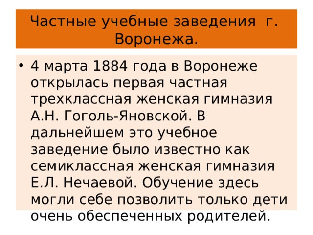 Частные учебные заведения г. Воронежа. 4 марта 1884 года в Воронеже открылась первая частная трехклассная женская гимназия А.Н. Гоголь-Яновской. В дальнейшем это учебное заведение было известно как семиклассная женская гимназия E.Л. Нечаевой. Обучение здесь могли себе позволить только дети очень обеспеченных родителей. 