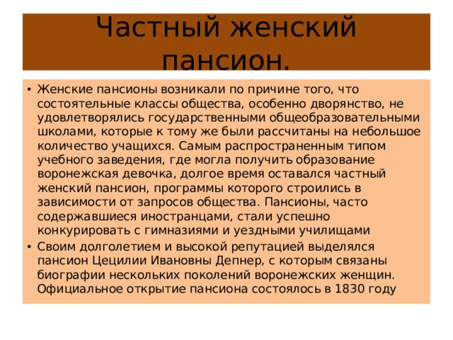 Частный женский пансион. Женские пансионы возникали по причине того, что состоятельные классы общества, особенно дворянство, не удовлетворялись государственными общеобразовательными школами, которые к тому же были рассчитаны на небольшое количество учащихся. Самым распространенным типом учебного заведения, где могла получить образование воронежская девочка, долгое время оставался частный женский пансион, программы которого строились в зависимости от запросов общества. Пансионы, часто содержавшиеся иностранцами, стали успешно конкурировать с гимназиями и уездными училищами Своим долголетием и высокой репутацией выделялся пансион Цецилии Ивановны Депнер, с которым связаны биографии нескольких поколений воронежских женщин. Официальное открытие пансиона состоялось в 1830 году 