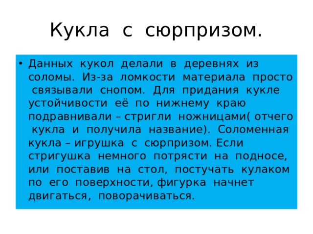 Кукла с сюрпризом. Данных кукол делали в деревнях из соломы. Из-за ломкости материала просто связывали снопом. Для придания кукле устойчивости её по нижнему краю подравнивали – стригли ножницами( отчего кукла и получила название). Соломенная кукла – игрушка с сюрпризом. Если стригушка немного потрясти на подносе, или поставив на стол, постучать кулаком по его поверхности, фигурка начнет двигаться, поворачиваться. 