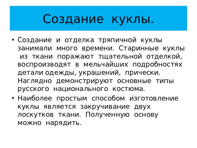 Создание куклы. Создание и отделка тряпичной куклы занимали много времени. Старинные куклы из ткани поражают тщательной отделкой, воспроизводят в мельчайших подробностях детали одежды, украшений, прически. Наглядно демонстрируют основные типы русского национального костюма. Наиболее простым способом изготовление куклы является закручивание двух лоскутков ткани. Полученную основу можно нарядить. 