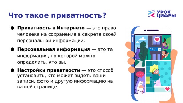 Что такое приватность? Приватность в Интернете — это право человека на сохранение в секрете своей персональной информации. Персональная информация — это та информация, по которой можно определить, кто вы. Настройки приватности — это способ установить, кто может видеть ваши записи, фото и другую информацию на вашей странице. 