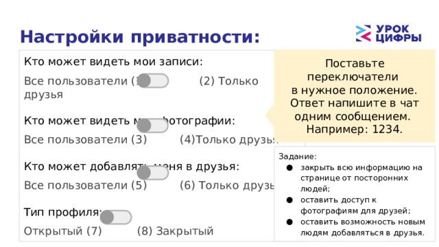 Настройки приватности: Поставьте переключатели в нужное положение. Ответ напишите в чат одним сообщением. Например: 1234. Кто может видеть мои записи: Все пользователи (1) (2) Только друзья Кто может видеть мои фотографии: Все пользователи (3)  (4)Только друзья Кто может добавлять меня в друзья: Все пользователи (5)  (6) Только друзья Тип профиля: Открытый (7)   (8) Закрытый Задание: закрыть всю информацию на странице от посторонних людей; оставить доступ к фотографиям для друзей; оставить возможность новым людям добавляться в друзья. 