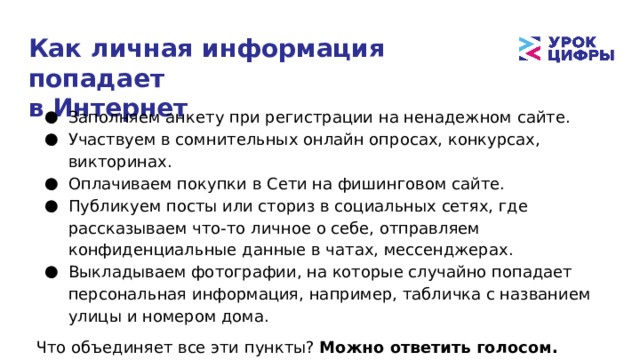 Как личная информация попадает  в Интернет Заполняем анкету при регистрации на ненадежном сайте. Участвуем в сомнительных онлайн опросах, конкурсах, викторинах. Оплачиваем покупки в Сети на фишинговом сайте. Публикуем посты или сториз в социальных сетях, где рассказываем что-то личное о себе, отправляем конфиденциальные данные в чатах, мессенджерах. Выкладываем фотографии, на которые случайно попадает персональная информация, например, табличка с названием улицы и номером дома. Что объединяет все эти пункты?  Можно ответить голосом. 