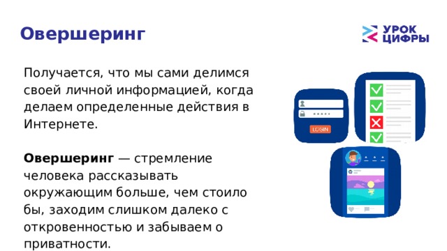 Овершеринг Получается, что мы сами делимся своей личной информацией, когда делаем определенные действия в Интернете. Овершеринг — стремление человека рассказывать окружающим больше, чем стоило бы, заходим слишком далеко с откровенностью и забываем о приватности. 