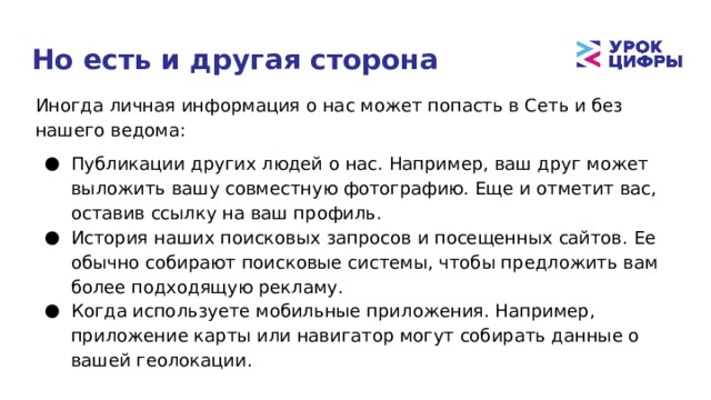 Но есть и другая сторона Иногда личная информация о нас может попасть в Сеть и без нашего ведома: Публикации других людей о нас. Например, ваш друг может выложить вашу совместную фотографию. Еще и отметит вас, оставив ссылку на ваш профиль. История наших поисковых запросов и посещенных сайтов. Ее обычно собирают поисковые системы, чтобы предложить вам более подходящую рекламу. Когда используете мобильные приложения. Например, приложение карты или навигатор могут собирать данные о вашей геолокации. 