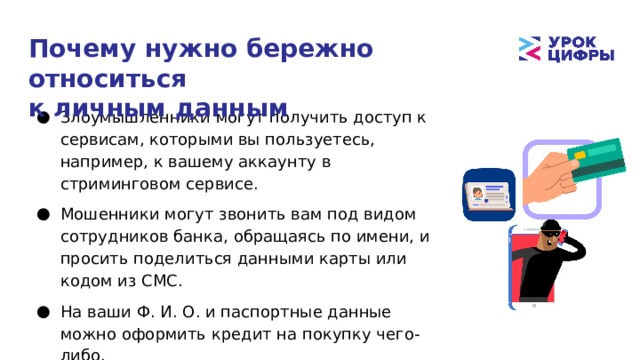 Почему нужно бережно относиться  к личным данным Злоумышленники могут получить доступ к сервисам, которыми вы пользуетесь, например, к вашему аккаунту в стриминговом сервисе. Мошенники могут звонить вам под видом сотрудников банка, обращаясь по имени, и просить поделиться данными карты или кодом из СМС. На ваши Ф. И. О. и паспортные данные можно оформить кредит на покупку чего-либо. 