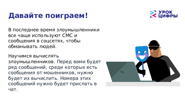 Давайте поиграем! В последнее время злоумышленники все чаще используют СМС и сообщения в соцсетях, чтобы обманывать людей. Научимся вычислять злоумышленников. Перед вами будет ряд сообщений, среди которых есть сообщения от мошенников, нужно будет их вычислить. Номера этих сообщений нужно будет прислать в чат. 