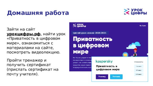 Домашняя работа Зайти на сайт урокцифры.рф , найти урок «Приватность в цифровом мире», ознакомиться с материалами на сайте, посмотреть видеолекцию. Пройти тренажер и получить сертификат (прислать сертификат на почту учителя). третий урок сезона 2020/2021  Приватность в цифровом мире 