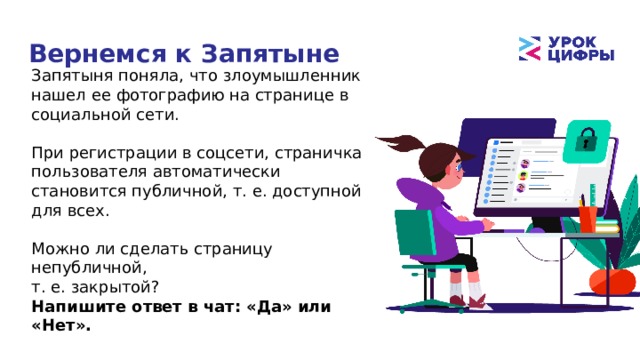 Вернемся к Запятыне Запятыня поняла, что злоумышленник нашел ее фотографию на странице в социальной сети. При регистрации в соцсети, страничка пользователя автоматически становится публичной, т. е. доступной для всех. Можно ли сделать страницу непубличной, т. е. закрытой? Напишите ответ в чат: «Да» или «Нет». 