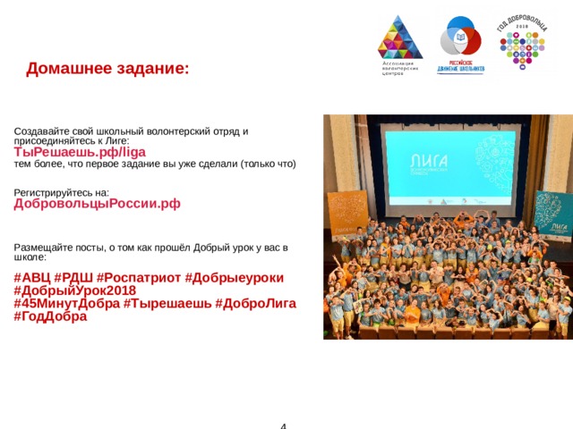 Домашнее задание:        Создавайте свой школьный волонтерский отряд и присоединяйтесь к Лиге: ТыРешаешь.рф/liga тем более, что первое задание вы уже сделали (только что)   Регистрируйтесь на: ДобровольцыРоссии.рф         Размещайте посты, о том как прошёл Добрый урок у вас в школе: #АВЦ #РДШ #Роспатриот #Добрыеуроки #ДобрыйУрок2018 #45МинутДобра #Тырешаешь #ДоброЛига #ГодДобра   