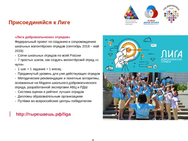 Присоединяйся к Лиге «Лига добровольческих отрядов» Федеральный проект по созданию и сопровождению школьных волонтёрских отрядов (сентябрь 2018 – май 2019): - Сотни школьных отрядов по всей России - 7 простых шагов, как создать волонтёрский отряд «с нуля» - 1 шаг = 1 задание = 1 месяц - Продвинутый уровень для уже действующих отрядов - Методические рекомендации и понятные алгоритмы, основанные на Модели школьного добровольческого отряда, разработанной экспертами АВЦ и РДШ - Система оценки и рейтинг лучших отрядов - Дипломы образовательным организациям - Путёвки во всероссийские центры победителям         http://тырешаешь.рф/liga  