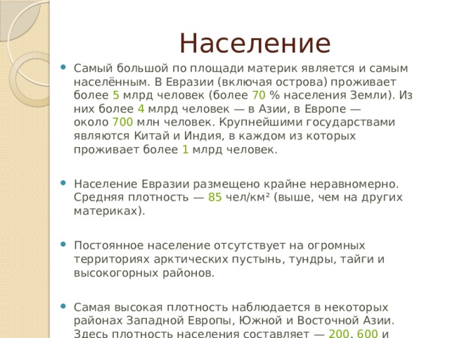 Население Самый большой по площади материк является и самым населённым. В Евразии (включая острова) проживает более  5  млрд человек (более  70  % населения Земли). Из них более  4  млрд человек — в Азии, в Европе — около  700  млн человек. Крупнейшими государствами являются Китай и Индия, в каждом из которых проживает более  1  млрд человек.   Население Евразии размещено крайне неравномерно. Средняя плотность —  85  чел/км² (выше, чем на других материках).   Постоянное население отсутствует на огромных территориях арктических пустынь, тундры, тайги и высокогорных районов. Самая высокая плотность наблюдается в некоторых районах Западной Европы, Южной и Восточной Азии. Здесь плотность населения составляет —  200 ,  600  и даже  1500  чел/км². 