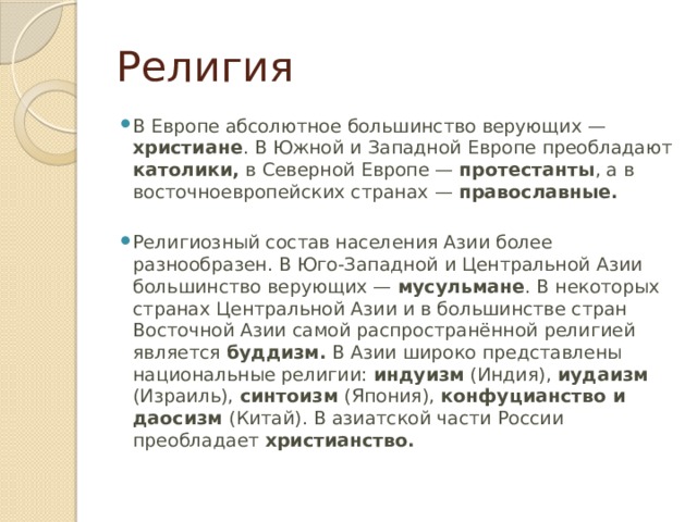 Религия В Европе абсолютное большинство верующих — христиане . В Южной и Западной Европе преобладают католики, в Северной Европе — протестанты , а в восточноевропейских странах — православные. Религиозный состав населения Азии более разнообразен. В Юго-Западной и Центральной Азии большинство верующих — мусульмане . В некоторых странах Центральной Азии и в большинстве стран Восточной Азии самой распространённой религией является буддизм. В Азии широко представлены национальные религии: индуизм (Индия), иудаизм (Израиль), синтоизм (Япония), конфуцианство и даосизм (Китай). В азиатской части России преобладает христианство. 