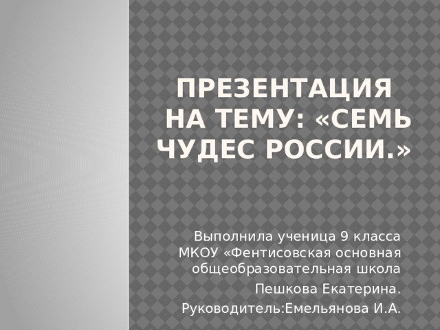 Презентация  на тему: «семь чудес России.» Выполнила ученица 9 класса МКОУ «Фентисовская основная общеобразовательная школа Пешкова Екатерина. Руководитель:Емельянова И.А. 