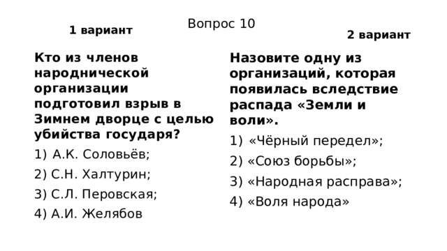 1 вариант 2 вариант Вопрос 10 Кто из членов народнической организации подготовил взрыв в Зимнем дворце с целью убийства государя? Назовите одну из организаций, которая появилась вследствие распада «Земли и воли». А.К. Соловьёв; «Чёрный передел»; 2) С.Н. Халтурин; 2) «Союз борьбы»; 3) С.Л. Перовская; 3) «Народная расправа»; 4) А.И. Желябов 4) «Воля народа» 