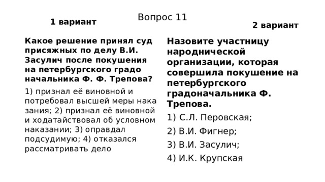 1 вариант 2 вариант Вопрос 11 Какое решение принял суд присяжных по делу В.И. Засулич после покушения на петербургского градо­начальника Ф. Ф. Трепова? Назовите участницу народнической организации, которая совершила покушение на петербургского градоначальника Ф. Трепова. 1) признал её виновной и потребовал высшей меры нака­зания; 2) признал её виновной и ходатайствовал об условном на­казании; 3) оправдал подсудимую; 4) отказался рассматривать дело С.Л. Перовская; 2) В.И. Фигнер; 3) В.И. Засулич; 4) И.К. Крупская 