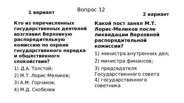 1 вариант 2 вариант Вопрос 12 Кто из перечисленных государственных деятелей возгла­вил Верховную распорядительную комиссию по охране государственного порядка и общественного спокойствия? Какой пост занял М.Т. Лорис-Меликов после ликвидации Верховной распорядительной комиссии? Д.А. Толстой; министра внутренних дел; 2) М.Т. Лорис-Меликов; 2) министра финансов; 3) А.М. Горчаков; 3) председателя Государственного совета  4) государственного советника 4) М.Д. Скобелев 