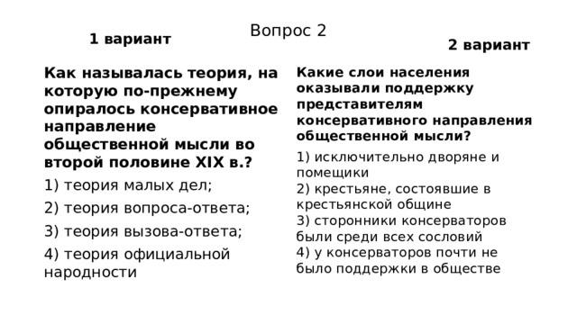 1 вариант 2 вариант Вопрос 2 Как называлась теория, на которую по-прежнему опира­лось консервативное направление общественной мысли во второй половине XIX в.? Какие слои населения оказывали поддержку представите­лям консервативного направления общественной мысли? 1) теория малых дел; 1) исключительно дворяне и помещики  2) крестьяне, состоявшие в крестьянской общине  3) сторонники консерваторов были среди всех сословий  4) у консерваторов почти не было поддержки в обществе 2) теория вопроса-ответа; 3) теория вызова-ответа; 4) теория официальной народности 